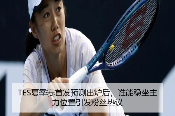 TES夏季赛首发预测出炉后，谁能稳坐主力位置引发粉丝热议 | leyu